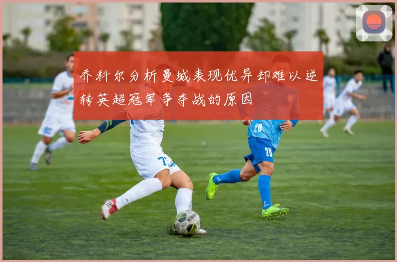 乔科尔分析曼城表现优异却难以逆转英超冠军争夺战的原因