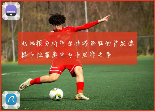 电讯报分析阿尔特塔面临的首发选择卡拉菲奥里与卡皮耶之争