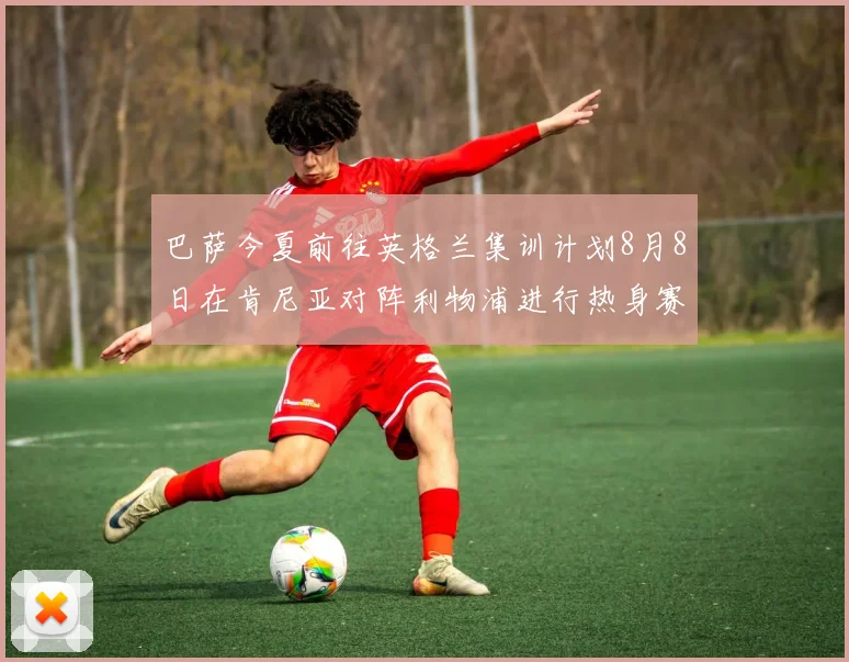巴萨今夏前往英格兰集训计划8月8日在肯尼亚对阵利物浦进行热身赛