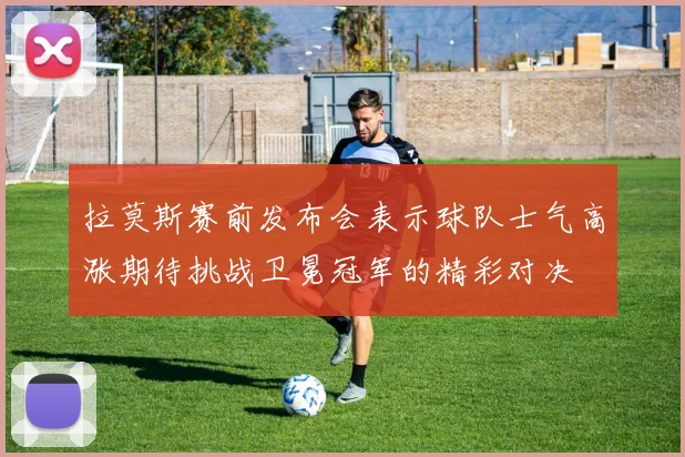 拉莫斯赛前发布会表示球队士气高涨期待挑战卫冕冠军的精彩对决