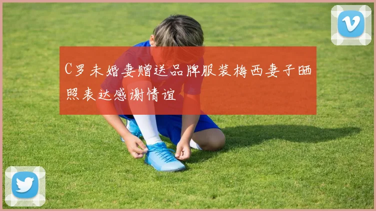 C罗未婚妻赠送品牌服装梅西妻子晒照表达感谢情谊