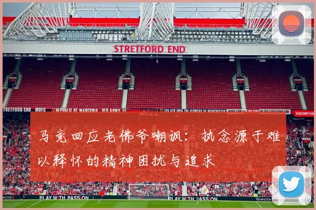 马竞回应老佛爷嘲讽：执念源于难以释怀的精神困扰与追求