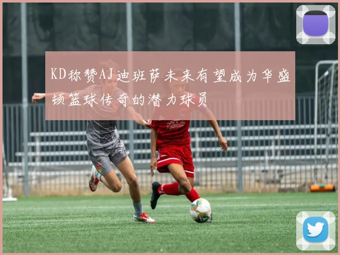 KD称赞AJ迪班萨未来有望成为华盛顿篮球传奇的潜力球员