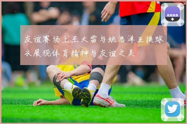 友谊赛场上王大雷与姚浩洋互换球衣展现体育精神与友谊之美