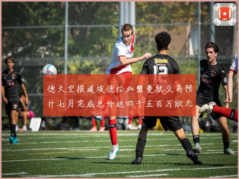 德天空报道埃德松加盟曼联交易预计七月完成总价达四千五百万欧元